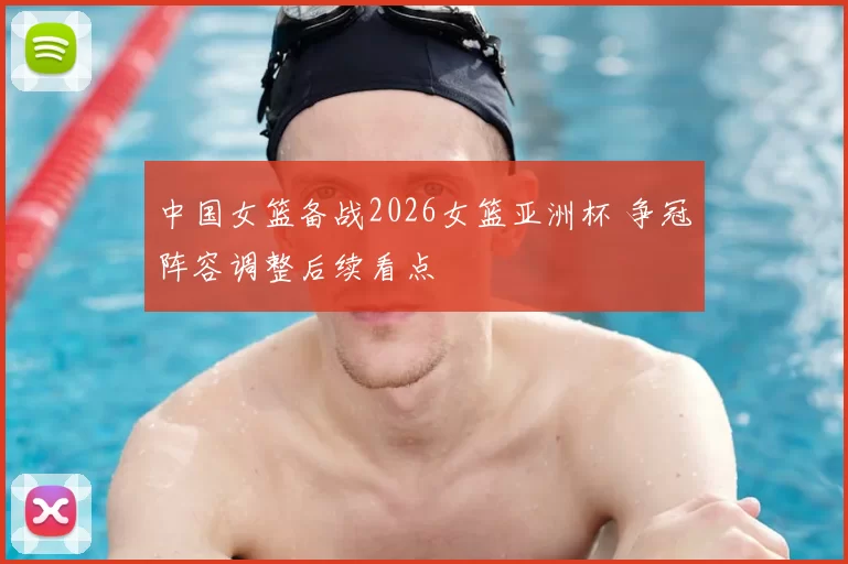 中国女篮备战2026女篮亚洲杯 争冠阵容调整后续看点