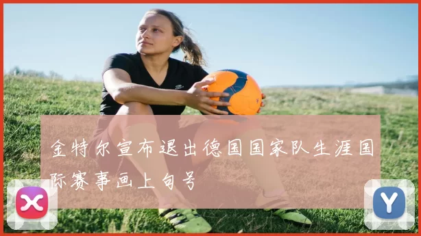 金特尔宣布退出德国国家队生涯国际赛事画上句号