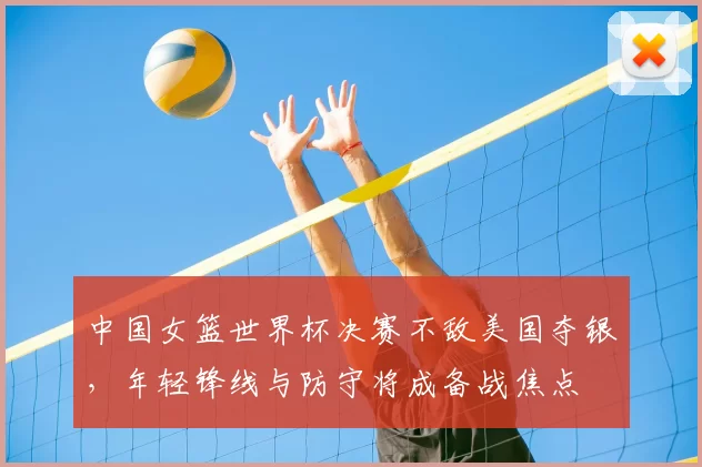 中国女篮世界杯决赛不敌美国夺银，年轻锋线与防守将成备战焦点