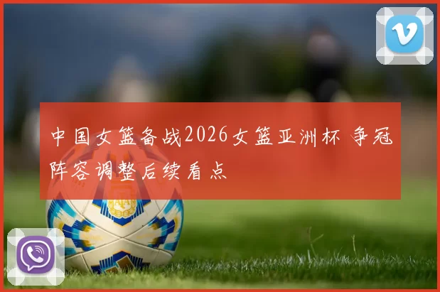 中国女篮备战2026女篮亚洲杯 争冠阵容调整后续看点