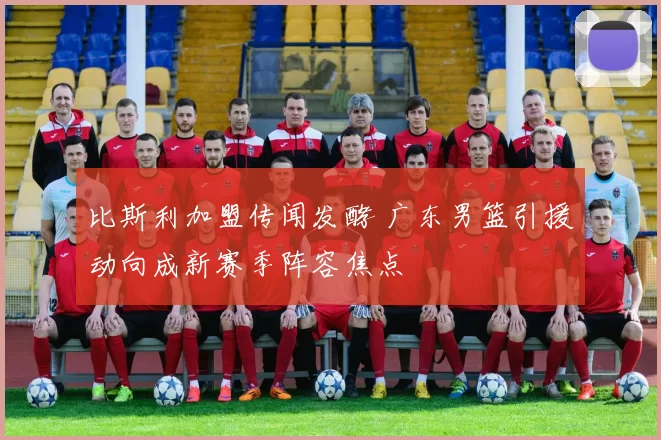 比斯利加盟传闻发酵 广东男篮引援动向成新赛季阵容焦点
