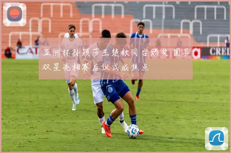 亚洲杯孙颖莎王楚钦同台颁奖 国乒双星亮相赛后仪式成焦点