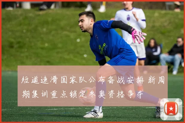 短道速滑国家队公布备战安排 新周期集训重点锁定冬奥资格争夺