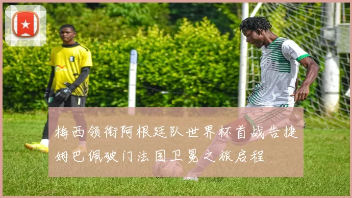 梅西领衔阿根廷队世界杯首战告捷姆巴佩破门法国卫冕之旅启程