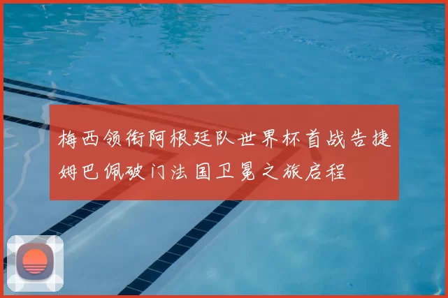 梅西领衔阿根廷队世界杯首战告捷姆巴佩破门法国卫冕之旅启程