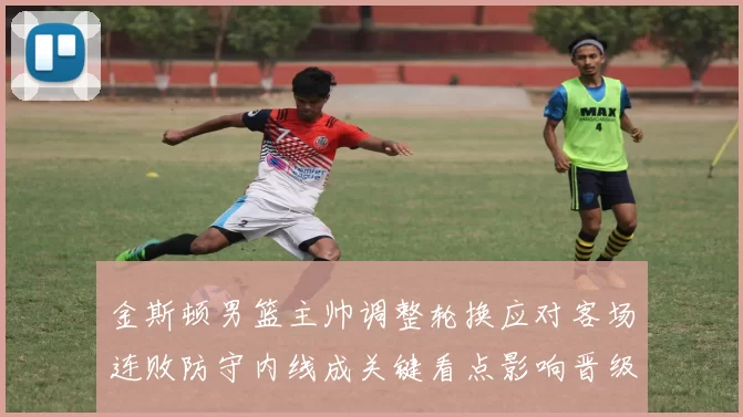 金斯顿男篮主帅调整轮换应对客场连败防守内线成关键看点影响晋级