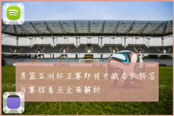 男篮亚洲杯正赛即将开战各队阵容与赛程看点全面解析