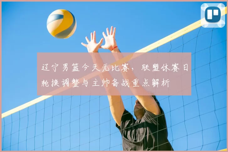 辽宁男篮今天无比赛，联盟休赛日轮换调整与主帅备战重点解析