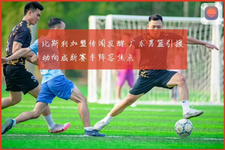 比斯利加盟传闻发酵 广东男篮引援动向成新赛季阵容焦点