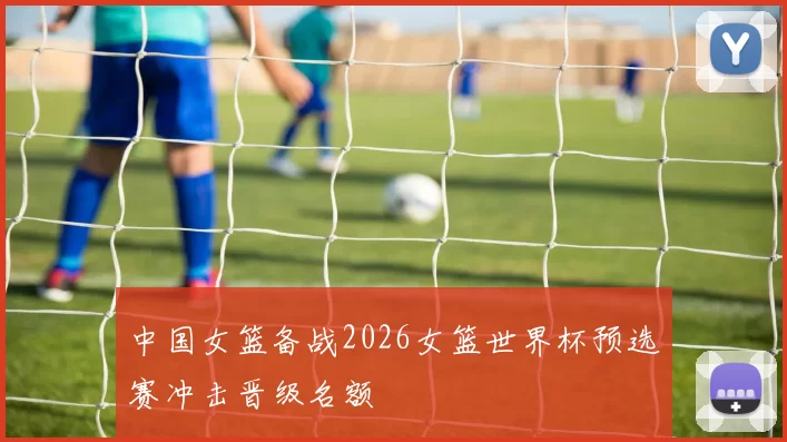 中国女篮备战2026女篮世界杯预选赛冲击晋级名额