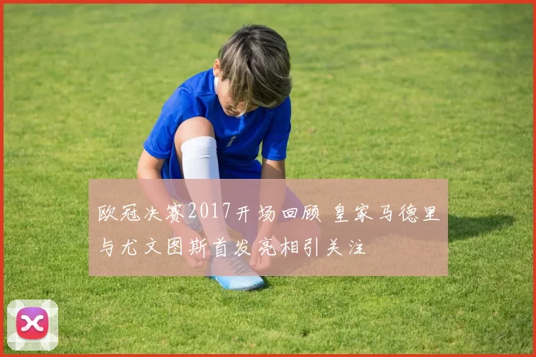 欧冠决赛2017开场回顾 皇家马德里与尤文图斯首发亮相引关注