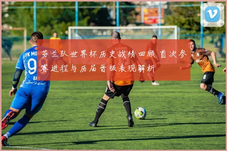 芬兰队世界杯历史战绩回顾 首次参赛进程与历届晋级表现解析