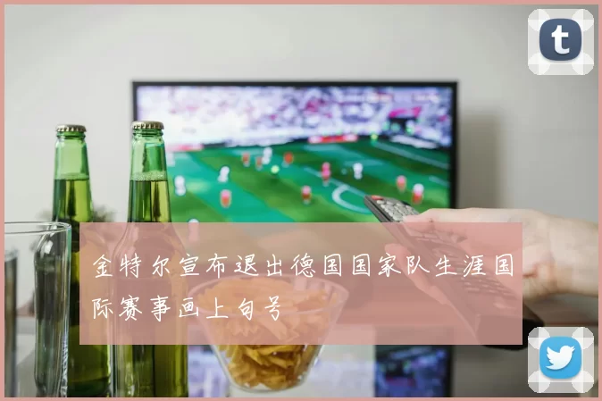 金特尔宣布退出德国国家队生涯国际赛事画上句号