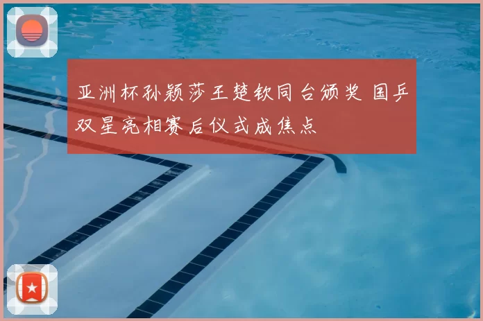 亚洲杯孙颖莎王楚钦同台颁奖 国乒双星亮相赛后仪式成焦点