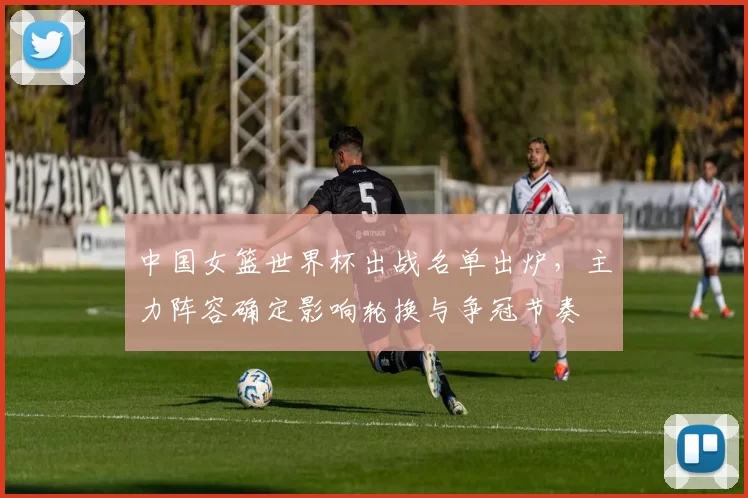 中国女篮世界杯出战名单出炉，主力阵容确定影响轮换与争冠节奏