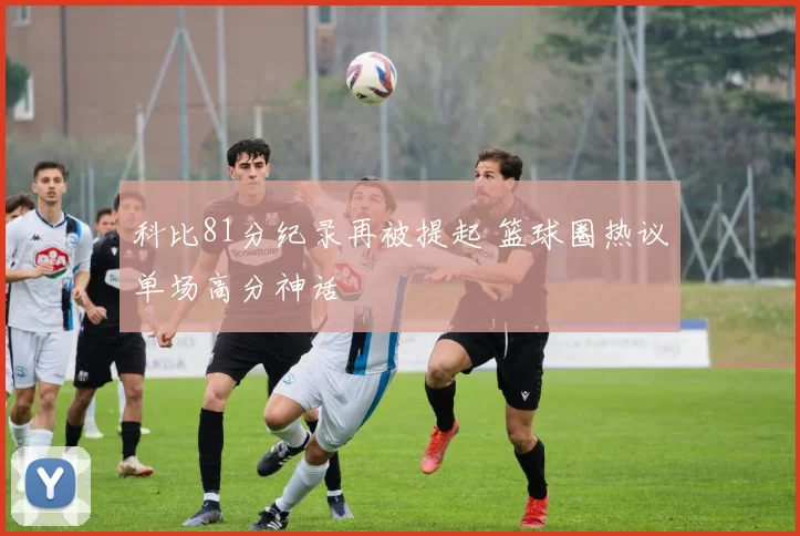 科比81分纪录再被提起 篮球圈热议单场高分神话