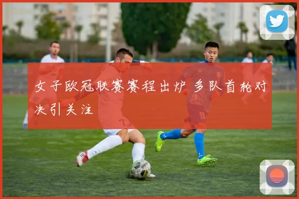 女子欧冠联赛赛程出炉 多队首轮对决引关注