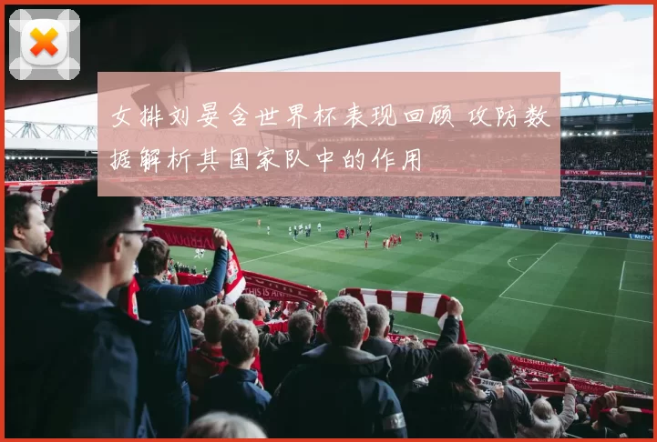 女排刘晏含世界杯表现回顾 攻防数据解析其国家队中的作用