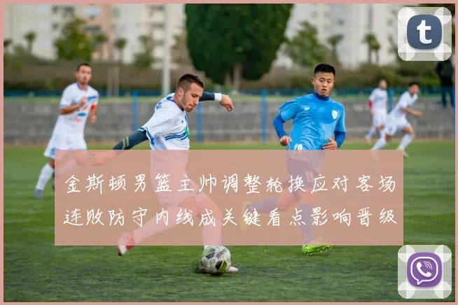 金斯顿男篮主帅调整轮换应对客场连败防守内线成关键看点影响晋级