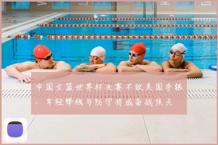 中国女篮世界杯决赛不敌美国夺银，年轻锋线与防守将成备战焦点