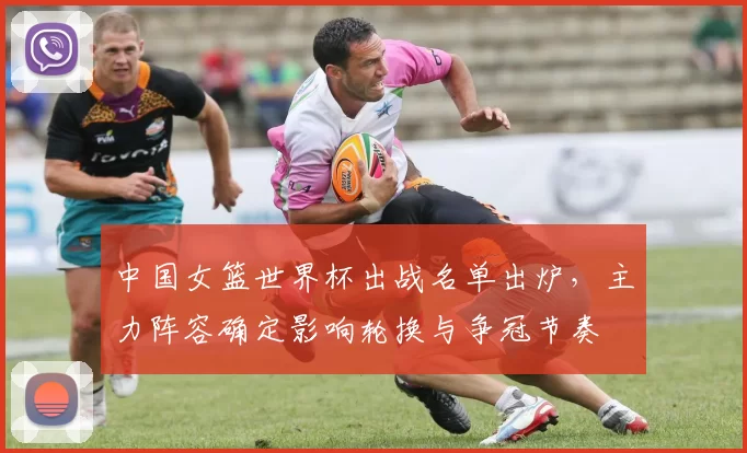 中国女篮世界杯出战名单出炉，主力阵容确定影响轮换与争冠节奏