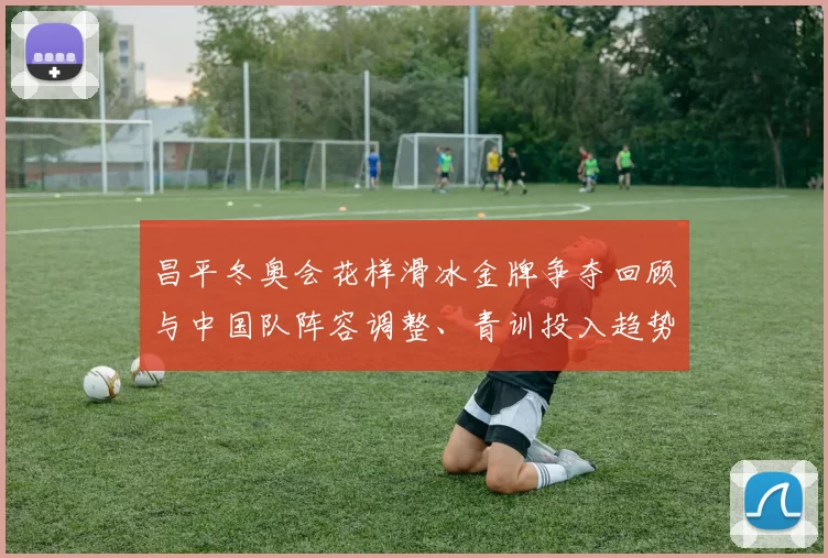 昌平冬奥会花样滑冰金牌争夺回顾与中国队阵容调整、青训投入趋势分析