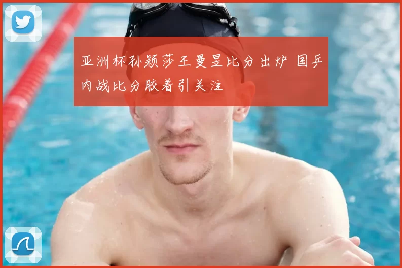 亚洲杯孙颖莎王曼昱比分出炉 国乒内战比分胶着引关注